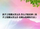鼻子上有黑头怎么办,怎么才能去掉（鼻子上有黑头怎么办 去黑头有哪些方法）