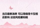 当日最新消息 可以用信用卡互相还款吗 这些风险要知晓