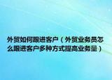 外贸如何跟进客户（外贸业务员怎么跟进客户多种方式提高业务量）