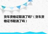 货车资格证取消了吗?（货车资格证书取消了吗）