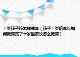 十岁孩子该怎样教育（孩子十岁后家长如何教育孩子十岁后家长怎么教育）