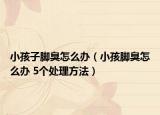 小孩子脚臭怎么办（小孩脚臭怎么办 5个处理方法）