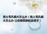 男士毛孔粗大怎么办（男人毛孔粗大怎么办 让你做安静的美男子）