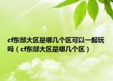 cf东部大区是哪几个区可以一起玩吗（cf东部大区是哪几个区）