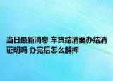 当日最新消息 车贷结清要办结清证明吗 办完后怎么解押