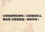 谷歌地球有街景吗（谷歌地球怎么看街景 谷歌地球是一款软件吗）