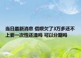 当日最新消息 借呗欠了3万多还不上要一次性还清吗 可以分期吗