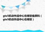 gta5机动作战中心在哪里偷原料（gta5机动作战中心在哪里）