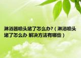 淋浴器喷头堵了怎么办?（淋浴喷头堵了怎么办 解决方法有哪些）