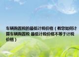 车辆购置税的最低计税价格（教您如何计算车辆购置税 最低计税价格不等于计税价格）