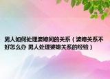 男人如何处理婆媳间的关系（婆媳关系不好怎么办 男人处理婆媳关系的经验）
