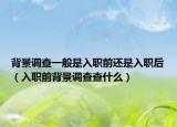背景调查一般是入职前还是入职后（入职前背景调查查什么）