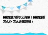 黑眼圈好重怎么消除（黑眼圈重怎么办 怎么去黑眼圈）