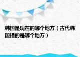 韩国是现在的哪个地方（古代韩国指的是哪个地方）