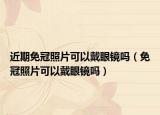 近期免冠照片可以戴眼镜吗（免冠照片可以戴眼镜吗）