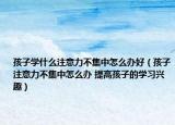孩子学什么注意力不集中怎么办好（孩子注意力不集中怎么办 提高孩子的学习兴趣）