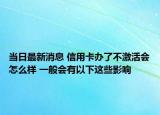 当日最新消息 信用卡办了不激活会怎么样 一般会有以下这些影响