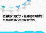 鱼嘴鞋不流行了（鱼嘴鞋不跟脚怎么办适合自己的才是最好的）