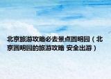 北京旅游攻略必去景点圆明园（北京圆明园的旅游攻略 安全出游）