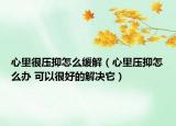 心里很压抑怎么缓解（心里压抑怎么办 可以很好的解决它）