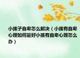 小孩子自卑怎么解决（小孩有自卑心理如何是好小孩有自卑心理怎么办）