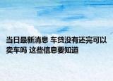 当日最新消息 车贷没有还完可以卖车吗 这些信息要知道
