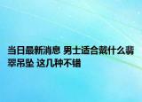 当日最新消息 男士适合戴什么翡翠吊坠 这几种不错
