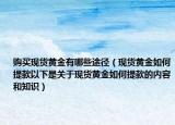 购买现货黄金有哪些途径（现货黄金如何提款以下是关于现货黄金如何提款的内容和知识）