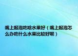 嘴上起泡吃啥水果好（嘴上起泡怎么办吃什么水果比较好呢）