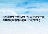 元旦送女生什么礼物好?（元旦送女生哪些礼物元旦前的礼物送什么好女生）