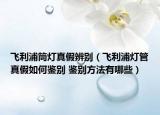 飞利浦筒灯真假辨别（飞利浦灯管真假如何鉴别 鉴别方法有哪些）
