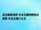 当日最新消息 水沫玉哪种颜色价值高 水沫玉是什么玉