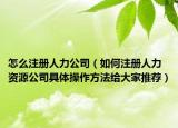 怎么注册人力公司（如何注册人力资源公司具体操作方法给大家推荐）