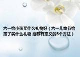 六一给小孩买什么礼物好（六一儿童节给孩子买什么礼物 推荐有意义的5个方法）