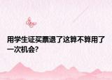用学生证买票退了这算不算用了一次机会?