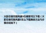 火影忍者究极风暴3在哪里可以下载（火影忍者究极风暴3怎么下载具体方法与步骤总结如下）