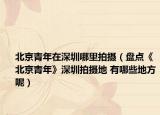 北京青年在深圳哪里拍摄（盘点《北京青年》深圳拍摄地 有哪些地方呢）