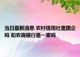 当日最新消息 农村信用社是国企吗 和农商银行是一家吗