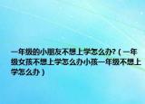 一年级的小朋友不想上学怎么办?（一年级女孩不想上学怎么办小孩一年级不想上学怎么办）