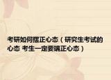 考研如何摆正心态（研究生考试的心态 考生一定要端正心态）