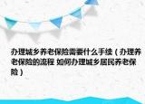 办理城乡养老保险需要什么手续（办理养老保险的流程 如何办理城乡居民养老保险）