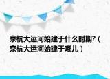 京杭大运河始建于什么时期?（京杭大运河始建于哪儿）