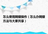 怎么使用网银操作（怎么办网银方法与大家共享）