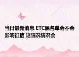 当日最新消息 ETC黑名单会不会影响征信 这情况情况会