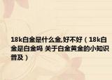 18k白金是什么金,好不好（18k白金是白金吗 关于白金黄金的小知识普及）