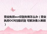 营业执照ocr识别失败怎么办（营业执照OCR扫描识别 可解决录入难题）