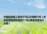 中国电信网上营业厅可以办理销户吗（电信宽带如何快速销户 可以直接去营业厅办理）