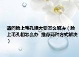 请问脸上毛孔粗大要怎么解决（脸上毛孔粗怎么办  推荐两种方式解决）