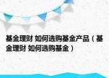 基金理财 如何选购基金产品（基金理财 如何选购基金）
