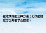 宣泄烦恼的三种方法（心烦的时候怎么办要学会宣泄）